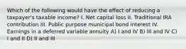 Which of the following would have the effect of reducing a taxpayer's taxable income? I. Net capital loss II. Traditional IRA contribution III. Public purpose municipal bond interest IV. Earnings in a deferred variable annuity A) I and IV B) III and IV C) I and II D) II and III