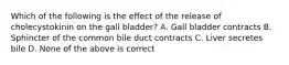 Which of the following is the effect of the release of cholecystokinin on the gall bladder? A. Gall bladder contracts B. Sphincter of the common bile duct contracts C. Liver secretes bile D. None of the above is correct