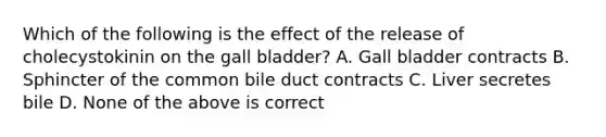 Which of the following is the effect of the release of cholecystokinin on the gall bladder? A. Gall bladder contracts B. Sphincter of the common bile duct contracts C. Liver secretes bile D. None of the above is correct