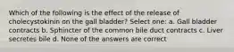 Which of the following is the effect of the release of cholecystokinin on the gall bladder? Select one: a. Gall bladder contracts b. Sphincter of the common bile duct contracts c. Liver secretes bile d. None of the answers are correct