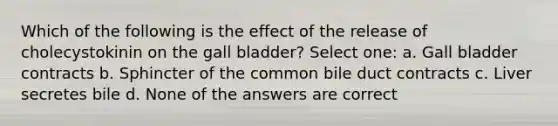 Which of the following is the effect of the release of cholecystokinin on the gall bladder? Select one: a. Gall bladder contracts b. Sphincter of the common bile duct contracts c. Liver secretes bile d. None of the answers are correct