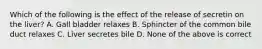 Which of the following is the effect of the release of secretin on the liver? A. Gall bladder relaxes B. Sphincter of the common bile duct relaxes C. Liver secretes bile D. None of the above is correct