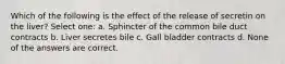 Which of the following is the effect of the release of secretin on the liver? Select one: a. Sphincter of the common bile duct contracts b. Liver secretes bile c. Gall bladder contracts d. None of the answers are correct.