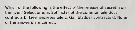 Which of the following is the effect of the release of secretin on the liver? Select one: a. Sphincter of the common bile duct contracts b. Liver secretes bile c. Gall bladder contracts d. None of the answers are correct.