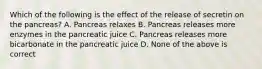 Which of the following is the effect of the release of secretin on the pancreas? A. Pancreas relaxes B. Pancreas releases more enzymes in the pancreatic juice C. Pancreas releases more bicarbonate in the pancreatic juice D. None of the above is correct