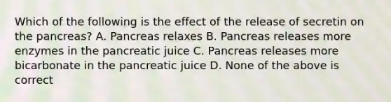 Which of the following is the effect of the release of secretin on the pancreas? A. Pancreas relaxes B. Pancreas releases more enzymes in the pancreatic juice C. Pancreas releases more bicarbonate in the pancreatic juice D. None of the above is correct