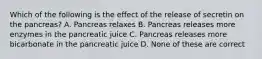 Which of the following is the effect of the release of secretin on the pancreas? A. Pancreas relaxes B. Pancreas releases more enzymes in the pancreatic juice C. Pancreas releases more bicarbonate in the pancreatic juice D. None of these are correct