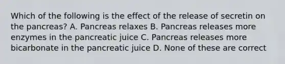 Which of the following is the effect of the release of secretin on the pancreas? A. Pancreas relaxes B. Pancreas releases more enzymes in the pancreatic juice C. Pancreas releases more bicarbonate in the pancreatic juice D. None of these are correct