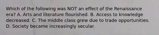 Which of the following was NOT an effect of the Renaissance era? A. Arts and literature flourished. B. Access to knowledge decreased. C. The middle class grew due to trade opportunities. D. Society became increasingly secular.