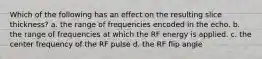 Which of the following has an effect on the resulting slice thickness? a. the range of frequencies encoded in the echo. b. the range of frequencies at which the RF energy is applied. c. the center frequency of the RF pulse d. the RF flip angle