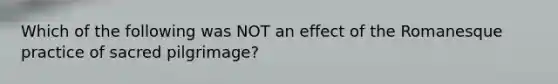 Which of the following was NOT an effect of the Romanesque practice of sacred pilgrimage?
