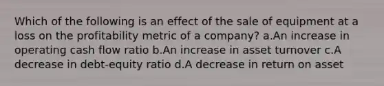 Which of the following is an effect of the sale of equipment at a loss on the profitability metric of a company? a.An increase in operating cash flow ratio b.An increase in asset turnover c.A decrease in debt-equity ratio d.A decrease in return on asset