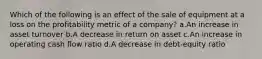 Which of the following is an effect of the sale of equipment at a loss on the profitability metric of a company? a.An increase in asset turnover b.A decrease in return on asset c.An increase in operating cash flow ratio d.A decrease in debt-equity ratio