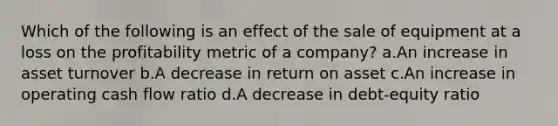 Which of the following is an effect of the sale of equipment at a loss on the profitability metric of a company? a.An increase in asset turnover b.A decrease in return on asset c.An increase in operating cash flow ratio d.A decrease in debt-equity ratio