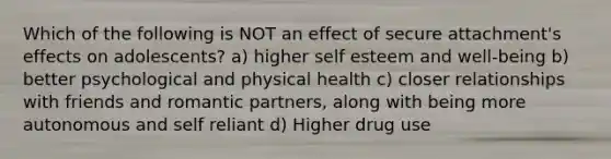 Which of the following is NOT an effect of secure attachment's effects on adolescents? a) higher self esteem and well-being b) better psychological and physical health c) closer relationships with friends and romantic partners, along with being more autonomous and self reliant d) Higher drug use