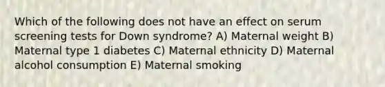 Which of the following does not have an effect on serum screening tests for Down syndrome? A) Maternal weight B) Maternal type 1 diabetes C) Maternal ethnicity D) Maternal alcohol consumption E) Maternal smoking