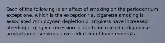 Each of the following is an effect of smoking on the periodontium except one. which is the exception? a. cigarette smoking is associated with oxygen depletion b. smokers have increased bleeding c. gingival recession is due to increased collagenase production d. smokers have reduction of bone minerals