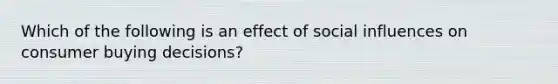 Which of the following is an effect of social influences on consumer buying decisions?