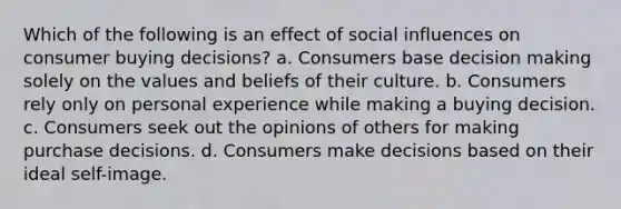 Which of the following is an effect of social influences on consumer buying decisions? a. Consumers base decision making solely on the values and beliefs of their culture. b. Consumers rely only on personal experience while making a buying decision. c. Consumers seek out the opinions of others for making purchase decisions. d. Consumers make decisions based on their ideal self-image.