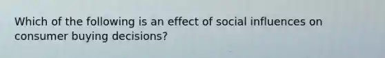 ​Which of the following is an effect of social influences on consumer buying decisions?