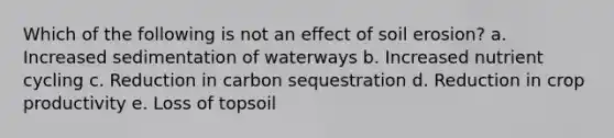 Which of the following is not an effect of soil erosion? a. Increased sedimentation of waterways b. Increased nutrient cycling c. Reduction in carbon sequestration d. Reduction in crop productivity e. Loss of topsoil