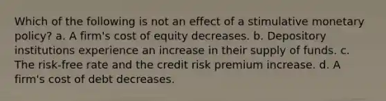 Which of the following is not an effect of a stimulative <a href='https://www.questionai.com/knowledge/kEE0G7Llsx-monetary-policy' class='anchor-knowledge'>monetary policy</a>? a. A firm's cost of equity decreases. b. Depository institutions experience an increase in their supply of funds. c. The risk-free rate and the credit risk premium increase. d. A firm's cost of debt decreases.