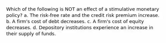 Which of the following is NOT an effect of a stimulative <a href='https://www.questionai.com/knowledge/kEE0G7Llsx-monetary-policy' class='anchor-knowledge'>monetary policy</a>? a. The risk-free rate and the credit risk premium increase. b. A firm's cost of debt decreases. c. A firm's <a href='https://www.questionai.com/knowledge/kAEBYmts3x-cost-of-equity' class='anchor-knowledge'>cost of equity</a> decreases. d. Depository institutions experience an increase in their supply of funds.