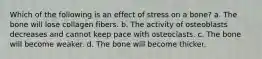 Which of the following is an effect of stress on a bone? a. The bone will lose collagen fibers. b. The activity of osteoblasts decreases and cannot keep pace with osteoclasts. c. The bone will become weaker. d. The bone will become thicker.