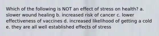 Which of the following is NOT an effect of stress on health? a. slower wound healing b. increased risk of cancer c. lower effectiveness of vaccines d. increased likelihood of getting a cold e. they are all well established effects of stress