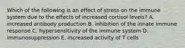 Which of the following is an effect of stress on the immune system due to the effects of increased cortisol levels? A. increased antibody production B. inhibition of the innate immune response C. hypersensitivity of the immune system D. immunosuppression E. increased activity of T cells