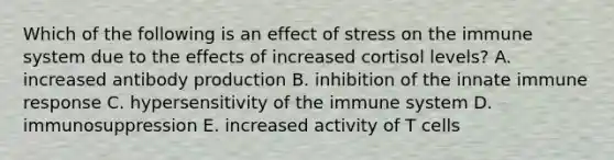 Which of the following is an effect of stress on the immune system due to the effects of increased cortisol levels? A. increased antibody production B. inhibition of the innate immune response C. hypersensitivity of the immune system D. immunosuppression E. increased activity of T cells