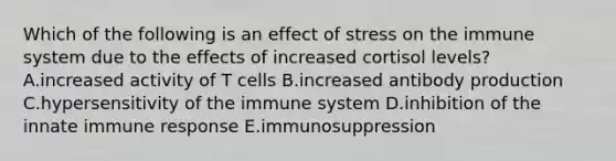 Which of the following is an effect of stress on the immune system due to the effects of increased cortisol levels? A.increased activity of T cells B.increased antibody production C.hypersensitivity of the immune system D.inhibition of the innate immune response E.immunosuppression