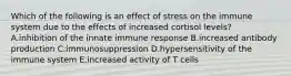 Which of the following is an effect of stress on the immune system due to the effects of increased cortisol levels? A.inhibition of the innate immune response B.increased antibody production C.immunosuppression D.hypersensitivity of the immune system E.increased activity of T cells