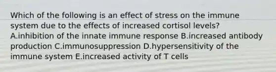 Which of the following is an effect of stress on the immune system due to the effects of increased cortisol levels? A.inhibition of the innate immune response B.increased antibody production C.immunosuppression D.hypersensitivity of the immune system E.increased activity of T cells