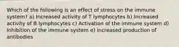 Which of the following is an effect of stress on the immune system? a) Increased activity of T lymphocytes b) Increased activity of B lymphocytes c) Activation of the immune system d) Inhibition of the immune system e) Increased production of antibodies