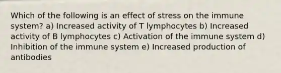 Which of the following is an effect of stress on the immune system? a) Increased activity of T lymphocytes b) Increased activity of B lymphocytes c) Activation of the immune system d) Inhibition of the immune system e) Increased production of antibodies