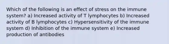 Which of the following is an effect of stress on the immune system? a) Increased activity of T lymphocytes b) Increased activity of B lymphocytes c) Hypersensitivity of the immune system d) Inhibition of the immune system e) Increased production of antibodies