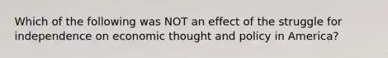 Which of the following was NOT an effect of the struggle for independence on economic thought and policy in America?