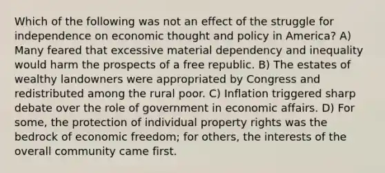 Which of the following was not an effect of the struggle for independence on economic thought and policy in America? A) Many feared that excessive material dependency and inequality would harm the prospects of a free republic. B) The estates of wealthy landowners were appropriated by Congress and redistributed among the rural poor. C) Inflation triggered sharp debate over the role of government in economic affairs. D) For some, the protection of individual property rights was the bedrock of economic freedom; for others, the interests of the overall community came first.