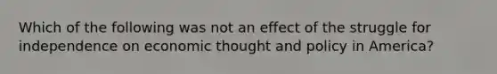 Which of the following was not an effect of the struggle for independence on economic thought and policy in America?