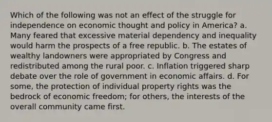 Which of the following was not an effect of the struggle for independence on economic thought and policy in America? a. Many feared that excessive material dependency and inequality would harm the prospects of a free republic. b. The estates of wealthy landowners were appropriated by Congress and redistributed among the rural poor. c. Inflation triggered sharp debate over the role of government in economic affairs. d. For some, the protection of individual property rights was the bedrock of economic freedom; for others, the interests of the overall community came first.