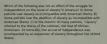 Which of the following was not an effect of the struggle for independence on the issue of slavery in America? A) Some patriots saw slavery as incompatible with American liberty. B) Some patriots saw the abolition of slavery as incompatible with American liberty. C) In the rhetoric of many patriots, "slavery" referred to the status of the colonies, not that of African-Americans. D) Ironically, the arrival of independence was accompanied by an expansion of slavery throughout the United States.