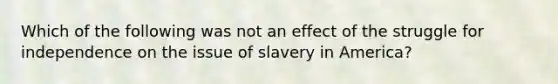 Which of the following was not an effect of the struggle for independence on the issue of slavery in America?