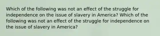 Which of the following was not an effect of the struggle for independence on the issue of slavery in America? Which of the following was not an effect of the struggle for independence on the issue of slavery in America?