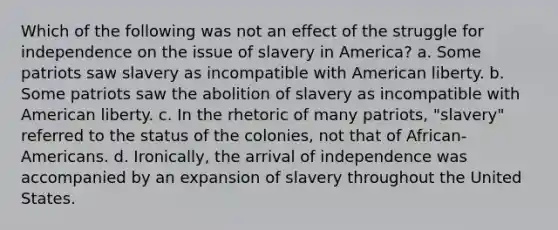 Which of the following was not an effect of the struggle for independence on the issue of slavery in America? a. Some patriots saw slavery as incompatible with American liberty. b. Some patriots saw the abolition of slavery as incompatible with American liberty. c. In the rhetoric of many patriots, "slavery" referred to the status of the colonies, not that of African-Americans. d. Ironically, the arrival of independence was accompanied by an expansion of slavery throughout the United States.