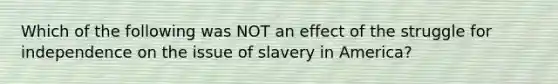 Which of the following was NOT an effect of the struggle for independence on the issue of slavery in America?