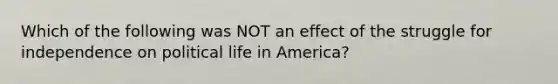 Which of the following was NOT an effect of the struggle for independence on political life in America?