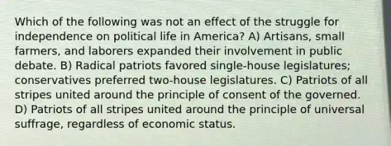 Which of the following was not an effect of the struggle for independence on political life in America? A) Artisans, small farmers, and laborers expanded their involvement in public debate. B) Radical patriots favored single-house legislatures; conservatives preferred two-house legislatures. C) Patriots of all stripes united around the principle of consent of the governed. D) Patriots of all stripes united around the principle of universal suffrage, regardless of economic status.