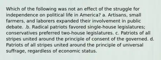 Which of the following was not an effect of the struggle for independence on political life in America? a. Artisans, small farmers, and laborers expanded their involvement in public debate. .b. Radical patriots favored single-house legislatures; conservatives preferred two-house legislatures. c. Patriots of all stripes united around the principle of consent of the governed. d. Patriots of all stripes united around the principle of universal suffrage, regardless of economic status.