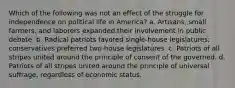 Which of the following was not an effect of the struggle for independence on political life in America? a. Artisans, small farmers, and laborers expanded their involvement in public debate. b. Radical patriots favored single-house legislatures; conservatives preferred two-house legislatures. c. Patriots of all stripes united around the principle of consent of the governed. d. Patriots of all stripes united around the principle of universal suffrage, regardless of economic status.